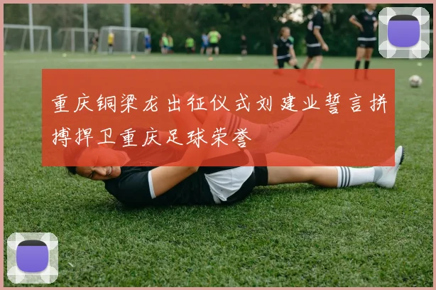 重庆铜梁龙出征仪式刘建业誓言拼搏捍卫重庆足球荣誉